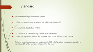 Standard
 For water entering a distribution system
 Coliform count in any sample of 100 ml should be zero (0).
 For water in a distribution system –
 E coli count in 100 ml of any sample must be zero (0).
 Coliform organisms should not be more than 10 per 100 ml in any sample.
 Coliform organisms should not be present in 100 ml of any two consecutive samples or
more than 5% of the samples collected for the year.
 