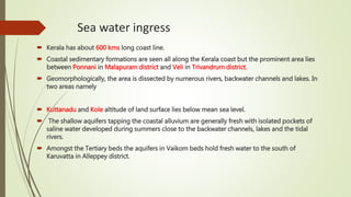 Sea water ingress
 Kerala has about 600 kms long coast line.
 Coastal sedimentary formations are seen all along the Kerala coast but the prominent area lies
between Ponnani in Malapuram district and Veli in Trivandrum district.
 Geomorphologically, the area is dissected by numerous rivers, backwater channels and lakes. In
two areas namely
 Kuttanadu and Kole altitude of land surface lies below mean sea level.
 The shallow aquifers tapping the coastal alluvium are generally fresh with isolated pockets of
saline water developed during summers close to the backwater channels, lakes and the tidal
rivers.
 Amongst the Tertiary beds the aquifers in Vaikom beds hold fresh water to the south of
Karuvatta in Alleppey district.
 