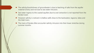  The salinity/brackishness of groundwater is due to leaching of salts from the aquifer
material (insitu) and not due to sea water intrusion.
 Sea water ingress to the coastal aquifers due to over extraction is not reported from the
Kerala Coast.
 However salinity is noticed in shallow wells close to the backwaters, lagoons, lakes and
the tidal rivers.
 The rivers of Kerala often encounter salinity intrusion into their lower stretches during
summer months.
 