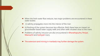  When the fresh water ﬂow reduces, two major problems are encountered in these
water bodies
 (i) salinity propagates more into the interior of the river
 (ii) ﬂushing of the system becomes less effective. Both these have an impact on
groundwater based water supply wells and other wells situated close to the rivers.
 Problems of salinity intrusion are also encountered in Bharathapuzha, Periyar,
Meenachil and Kuttiyadi rivers.
 The extensive sand mining in riverbeds may further damage the system.
 