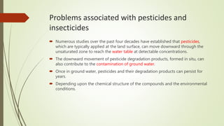 Problems associated with pesticides and
insecticides
 Numerous studies over the past four decades have established that pesticides,
which are typically applied at the land surface, can move downward through the
unsaturated zone to reach the water table at detectable concentrations.
 The downward movement of pesticide degradation products, formed in situ, can
also contribute to the contamination of ground water.
 Once in ground water, pesticides and their degradation products can persist for
years.
 Depending upon the chemical structure of the compounds and the environmental
conditions.
 