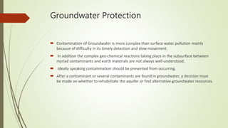 Groundwater Protection
 Contamination of Groundwater is more complex than surface water pollution mainly
because of difficulty in its timely detection and slow movement.
 In addition the complex geo-chemical reactions taking place in the subsurface between
myriad contaminants and earth materials are not always well-understood.
 Ideally speaking contamination should be prevented from occurring.
 After a contaminant or several contaminants are found in groundwater, a decision must
be made on whether to rehabilitate the aquifer or find alternative groundwater resources.
 