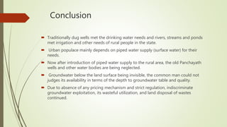 Conclusion
 Traditionally dug wells met the drinking water needs and rivers, streams and ponds
met irrigation and other needs of rural people in the state.
 Urban populace mainly depends on piped water supply (surface water) for their
needs.
 Now after introduction of piped water supply to the rural area, the old Panchayath
wells and other water bodies are being neglected.
 Groundwater below the land surface being invisible, the common man could not
judges its availability in terms of the depth to groundwater table and quality.
 Due to absence of any pricing mechanism and strict regulation, indiscriminate
groundwater exploitation, its wasteful utilization, and land disposal of wastes
continued.
 
