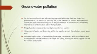 Groundwater pollution
 Occurs when pollutants are released to the ground and make their way down into
groundwater. It can also occur naturally due to the presence of a minor and unwanted
constituent, contaminant or impurity in the groundwater, in which case it is more likely
referred to as contamination rather than pollution.
 The pollutant creates a contaminant plume within an aquifer.
 Movement of water and dispersion within the aquifer spreads the pollutant over a wider
area.
 Its advancing boundary, often called a plume edge, can intersect with groundwater wells
or daylight into surface water such as seeps and spring, making the water supplies unsafe
for humans and wildlife.
 