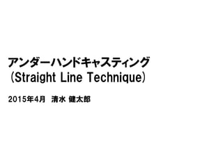 アンダーハンドキャスティング
(Straight Line Technique)
2015年4月 清水 健太郎
 