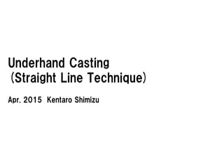 Underhand Casting
(Straight Line Technique)
Apr. 2015 Kentaro Shimizu
 