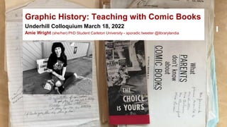 Graphic History: Teaching with Comic Books
Underhill Colloquium March 18, 2022
Amie Wright (she/her) PhD Student Carleton University - sporadic tweeter @librarylandia
 