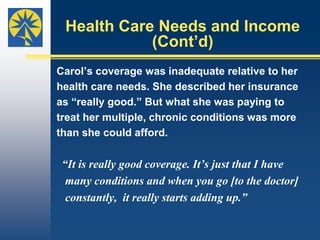 Perceptions about Coverage Eight of 10 persons interviewed didn’t realize     their health insurance was inadequate until     they had trouble paying medical bills or were     denied coverage.Some said at that point their insurance and the sense of security it had afforded seemed to disappear.Perceptions about Coverage (Cont’d) Four people interviewed considered their plans inadequate:One didn’t cover the knee component of a prosthetic leg that made it functional.One stopped paying for care of degenerative disc disease. One provided catastrophic coverage but paid for a limited number of physician office visits.