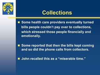 Difficult Choices (Cont’d)To pay their medical debt, people tightened their budgets. In some cases, the need to stretch their grocery dollars as far as possible made it difficult to make healthy food choices, as Bob described.“We want to get the right kind of food. You can     buy cheap pastas and things but it’s not good for     you. It certainly isn’t good for someone with type     1 diabetes because pastas are full of     carbohydrates. The healthiest food is expensive.”