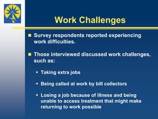 Deferred Care (Cont’d)Insurance doesn’t cover all types of medical care. Sowhen their plans didn’t pay for certain services, someinterview participants couldn’t access care, which disrupted theirdaily lives.   “I really wish insurance companies understood that    while they’re dealing with the bottom dollar, we’re    dealing with daily life. I have an 18-month old and   I have to carry him around. I have to cook and clean   and work on the farm. When I’m in so much pain that    I can’t get out of bed, that makes life tough.”