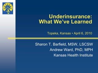 Underinsurance: What We’ve LearnedTopeka, Kansas • April 6, 2010  Sharon T. Barfield, MSW, LSCSW    Andrew Ward, PhD, MPH  Kansas Health Institute 