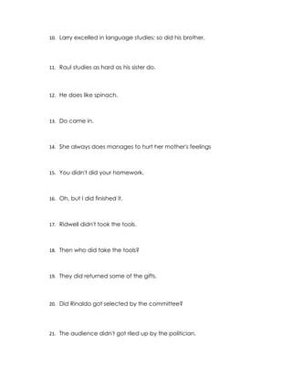 10. Larry excelled in language studies; so did his brother.




11. Raul studies as hard as his sister do.




12. He does like spinach.



13. Do came in.



14. She always does manages to hurt her mother's feelings



15. You didn't did your homework.



16. Oh, but I did finished it.



17. Ridwell didn't took the tools.



18. Then who did take the tools?



19. They did returned some of the gifts.




20. Did Rinaldo got selected by the committee?




21. The audience didn't got riled up by the politician.
 