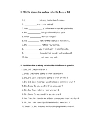 II. Fill in the blank using auxiliary verbs: Do, Does, or Did.



 1. I ______________ not play football on Sundays.

 2. _____________ she come today?

 3. You _______________ your homework quickly yesterday.

 4. He ______________ not go on holiday last year.

 5. What ____________ they do tonight?

 6. We ____________ not want to hear your music now.

 7. She ______________ not like your coffee.

 8. _______________ you live in Paris? I live in Marseille.

 9. ________________ they do their laundry last weekend?

 10. He _____________ not swim very well.



III. Underline the Auxiliary verb that best fits in each question.

1. Does, Do, Did you like fish ?

 2. Does, Did Do she come to work yesterday ?

 3. Did, Do, Does she usually come to work on time ?

 4. Do, Did, Does the shops usually close at six in your town ?

 5. Did, Does, Do you see this film a year ago ?

 6. Did, Do, Does Helen say she was sorry ?

 7. Did, Does, Do we need the receipt now ?

 8. Do, Does, Did they leave without saying good-bye last night ?

 9. Did, Do, Does the shop close earlier last weekend ?

 10. Does, Do, Did they like the fish you prepared for them ?
 