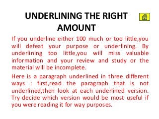 UNDERLINING THE RIGHT
AMOUNT
If you underline either 100 much or too little,you
will defeat your purpose or underlining. By
underlining too little,you will miss valuable
information and your review and study or the
material will be incomplete.
Here is a paragraph underlined in three different
ways : first,read the paragraph that is not
underlined,then look at each underlined version.
Try decide which version would be most useful if
you were reading it for way purposes.
 