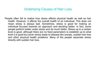 Underlying Causes of Hair Loss
People often fail to realize how stress affects physical health as well as hair
health. However, it affects the overall health of an individual. This does not
mean stress is always bad. Sometimes, stress is good for making an
individual focused towards an approach and deciding better. In fact, some
people perform better under stress and do much better. Stress up to a certain
level is good, although there are no fixed parameters to establish up to what
level it is good but sever stress leads to disease like anxiety, sudden hair loss
and other physical health problems. Many of the people associate stress
directly with sudden hair loss.
 