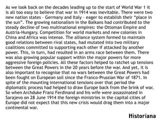 As we look back on the decades leading up to the start of World War 1 it
is all too easy to believe that war in 1914 was inevitable. There were two
new nation states – Germany and Italy – eager to establish their “place in
the sun”. The growing nationalism in the Balkans had contributed to the
steady decline of two multinational empires: the Ottoman Empire and
Austria-Hungary. Competition for world markets and new colonies in
China and Africa was intense. The alliance system formed to maintain
good relations between rival states, had mutated into two military
coalitions committed to supporting each other if attacked by another
power. This, in turn, had resulted in an arms race between them. There
was also growing popular support within the major powers for more
aggressive foreign policies. All these factors helped to ratchet up tensions
between the Great Powers in the 20 years before the war. And yet, it is
also important to recognise that no wars between the Great Powers had
been fought on European soil since the Franco-Prussian War of 1871. In
spite of the mounting international tensions over that period the
diplomatic process had helped to draw Europe back from the brink of war.
So when Archduke Franz Ferdinand and his wife were assassinated in
Sarajevo on 28 June 1914 the foreign ministries in the capital cities of
Europe did not expect that this new crisis would drag them into a major
continental war.
 