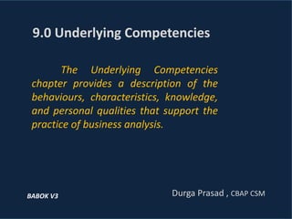The Underlying Competencies
chapter provides a description of the
behaviours, characteristics, knowledge,
and personal qualities that support the
practice of business analysis.
9.0 Underlying Competencies
Durga Prasad , CBAP CSMBABOK V3
 