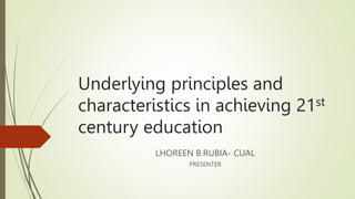 Underlying principles and
characteristics in achieving 21st
century education
LHOREEN B.RUBIA- CUAL
PRESENTER
 