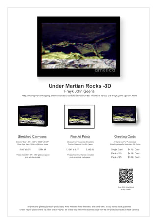 Under Martian Rocks -3D
Freyk John Geeris
http://marsphotoimaging.artistwebsites.com/featured/under-martian-rocks-3d-freyk-john-geeris.html
Stretched Canvases
Stretcher Bars: 1.50" x 1.50" or 0.625" x 0.625"
Wrap Style: Black, White, or Mirrored Image
12.00" x 8.75" $384.96
Prices shown for 1.50" x 1.50" gallery-wrapped
prints with black sides.
Fine Art Prints
Choose From Thousands of Available
Frames, Mats, and Fine Art Papers
12.00" x 8.75" $342.00
Prices shown for unframed / unmatted
prints on archival matte paper.
Greeting Cards
All Cards are 5" x 7" and Include
White Envelopes for Mailing and Gift Giving
Single Card $4.20 / Card
Pack of 10 $4.69 / Card
Pack of 25 $3.99 / Card
Scan With Smartphone
to Buy Online
All prints and greeting cards are produced by Artist Websites (Artist Websites) and come with a 30-day money-back guarantee.
Orders may be placed online via credit card or PayPal. All orders ship within three business days from the AW production facility in North Carolina.
 