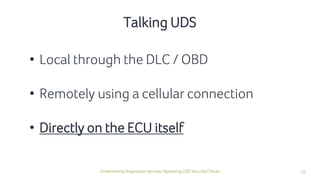12Undermining Diagnostics Services: Bypassing UDS Security Checks
• Local through the DLC / OBD
• Remotely using a cellular connection
• Directly on the ECU itself
Talking UDS
 