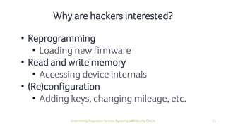 13Undermining Diagnostics Services: Bypassing UDS Security Checks
• Reprogramming
• Loading new firmware
• Read and write memory
• Accessing device internals
• (Re)configuration
• Adding keys, changing mileage, etc.
Why are hackers interested?
 