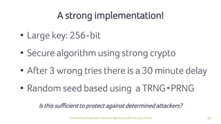 20Undermining Diagnostics Services: Bypassing UDS Security Checks
• Large key: 256-bit
• Secure algorithm using strong crypto
• After 3 wrong tries there is a 30 minute delay
• Random seed based using a TRNG+PRNG
A strong implementation!
Is this sufficient to protect against determined attackers?
 