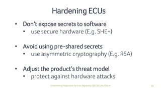 35Undermining Diagnostics Services: Bypassing UDS Security Checks
• Don’t expose secrets to software
• use secure hardware (E.g. SHE+)
• Avoid using pre-shared secrets
• use asymmetric cryptography (E.g. RSA)
• Adjust the product’s threat model
• protect against hardware attacks
Hardening ECUs
 