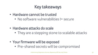 37Undermining Diagnostics Services: Bypassing UDS Security Checks
Key takeaways
• Hardware cannot be trusted
• No software vulnerabilities != secure
• Hardware attacks do scale
• They are a stepping stone to scalable attacks
• Your firmware will be exposed
• Pre-shared secrets will be compromised
 