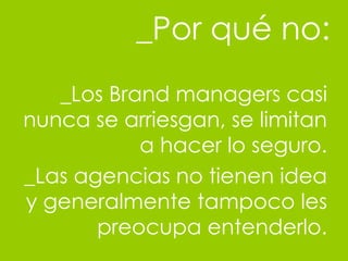 _Por qu é no: _Los Brand managers casi nunca se arriesgan, se limitan a hacer lo seguro. _Las agencias no tienen idea y generalmente tampoco les preocupa entenderlo. 