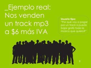 _Ejemplo real: Nos venden un track mp3 a $6 m ás IVA Usuario tipo:  “ Por qué voy a pagar por un track si puedo bajar gratis toda la música que quiero?” ? 