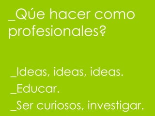 _Q úe hacer como profesionales? _Ideas, ideas, ideas. _Educar. _Ser curiosos, investigar. 
