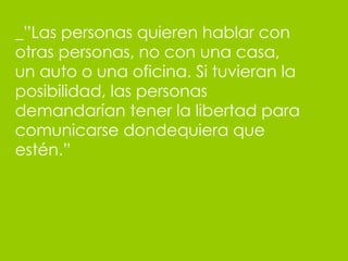 _”Las personas quieren hablar con otras personas, no con una casa, un auto o una oficina. Si tuvieran la posibilidad, las personas demandar ían tener la libertad para comunicarse dondequiera que estén .”  