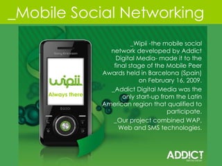 ALT 1 _Mobile Social Networking Always there _Wipii -the mobile social network developed by Addict Digital Media- made it to the final stage of the Mobile Peer Awards held in Barcelona (Spain) on February 16, 2009. _Addict Digital Media was the only start-up from the Latin American region that qualified to participate. _Our project combined WAP, Web and SMS technologies. 