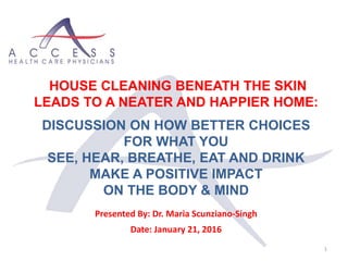1
HOUSE CLEANING BENEATH THE SKIN
LEADS TO A NEATER AND HAPPIER HOME:
DISCUSSION ON HOW BETTER CHOICES
FOR WHAT YOU
SEE, HEAR, BREATHE, EAT AND DRINK
MAKE A POSITIVE IMPACT
ON THE BODY & MIND
Presented By: Dr. Maria Scunziano-Singh
Date: January 21, 2016
 