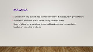 MALARIA
• Malaria is not only exacerbated by malnutrition but it also results in growth failure
• Malaria has metabolic effects similar to any systemic illness.
• Rates of whole body protein synthesis and breakdown are increased with
breakdown exceeding synthesis.
 