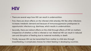 HIV
• There are several ways how HIV can result in undernutrition.
• First, there are direct effects on the infected child whereby HIV like other infections
increases metabolic demand and because of immunosuppression predisposes to
opportunistic infections e.g. diarrhoea, which results in undernutrition.
• Secondly, there are indirect effects on the child through effects of HIV on mothers
irrespective of whether a child is infected or not. Maternal HIV can result in reduced
care and disruption of feeding due to maternal morbidity or death
• Thirdly, because HIV can be transmitted from mother to child also through
breastfeeding, it complicates choices for infant feeding in developing countries.
 