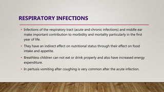RESPIRATORY INFECTIONS
• Infections of the respiratory tract (acute and chronic infections) and middle ear
make important contribution to morbidity and mortality particularly in the first
year of life.
• They have an indirect effect on nutritional status through their effect on food
intake and appetite.
• Breathless children can not eat or drink properly and also have increased energy
expenditure.
• In pertusis vomiting after coughing is very common after the acute infection.
 