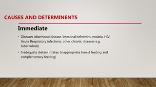 CAUSES AND DETERMINENTS
Immediate
• Diseases (diarrhoeal disease, Intestinal helminths, malaria, HIV,
Acute Respiratory infections, other chronic diseases e.g.
tuberculosis)
• Inadequate dietary intakes (inappropriate breast feeding and
complementary feeding)
 