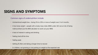 SIGNS AND SYMPTOMS
Common signs of undernutrition include:
• Unintentional weight loss – losing 5% to 10% or more of weight over 3 to 6 months .
• A low body weight – people with a body mass index (BMI) under 18.5 are at risk of being
malnourished (use the BMI calculator to work out your BMI)
• A lack of interest in eating and drinking
• Feeling tired all the time
• Feeling weak
• Getting ill often and taking a longer time to recover
• In children, not growing or not putting on weight at the expected rate
 