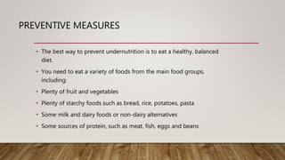 PREVENTIVE MEASURES
• The best way to prevent undernutrition is to eat a healthy, balanced
diet.
• You need to eat a variety of foods from the main food groups,
including:
• Plenty of fruit and vegetables
• Plenty of starchy foods such as bread, rice, potatoes, pasta
• Some milk and dairy foods or non-dairy alternatives
• Some sources of protein, such as meat, fish, eggs and beans
 