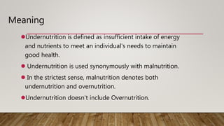 Undernutrition is defined as insufficient intake of energy
and nutrients to meet an individual's needs to maintain
good health.
 Undernutrition is used synonymously with malnutrition.
 In the strictest sense, malnutrition denotes both
undernutrition and overnutrition.
Undernutrition doesn't include Overnutrition.
Meaning
 