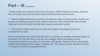 Part – III (continued..)
Doing worker job reviews of all in the work group. (What workers are doing, what are
they not doing, any particular factor that hindering worker performance).
 Taking feedback/listening to workers for areas for areas of improvement, identify any
training or additional support which might be required. Also informal talk with workers
might get more information that will help improve production quality.
 He should do daily monitoring of production targets and prepare reports for
management to study.
As we understand from case study that SU4 is currently not meeting complete targets of
production, Mr. Pal will have to use his own strategy which has already proven
successful as well as new policy of production with quality. Hence he has to also adopt
quality methodology like Six Sigma, & Kaizen etc. The whole process will take minimum
1-2 weeks to come to a progressive level.
 