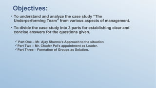 Objectives:
• To understand and analyze the case study “The
Underperforming Team” from various aspects of management.
• To divide the case study into 3 parts for establishing clear and
concise answers for the questions given.
 Part One – Mr. Ajay Sharma’s Approach to the situation
Part Two – Mr. Chader Pal’s appointment as Leader.
Part Three – Formation of Groups as Solution.
 