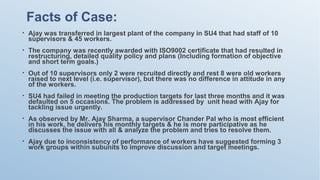 Facts of Case:
• Ajay was transferred in largest plant of the company in SU4 that had staff of 10
supervisors & 45 workers.
• The company was recently awarded with ISO9002 certificate that had resulted in
restructuring, detailed quality policy and plans (Including formation of objective
and short term goals.)
• Out of 10 supervisors only 2 were recruited directly and rest 8 were old workers
raised to next level (i.e. supervisor), but there was no difference in attitude in any
of the workers.
• SU4 had failed in meeting the production targets for last three months and it was
defaulted on 5 occasions. The problem is addressed by unit head with Ajay for
tackling issue urgently.
• As observed by Mr. Ajay Sharma, a supervisor Chander Pal who is most efficient
in his work, he delivers his monthly targets & he is more participative as he
discusses the issue with all & analyze the problem and tries to resolve them.
• Ajay due to inconsistency of performance of workers have suggested forming 3
work groups within subunits to improve discussion and target meetings.
 