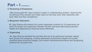 2. Reviewing of Employees:
After joining plant Mr. Ajay invested 2 weeks in understanding workers, observed the
functioning of the workers and made notes on how they work, their interaction with
each other and their competence.
3. Manpower Allocation:
Mr. Ajay Sharma did analyze his current manpower inventory of 10 supervisors out
which he picked one supervisor Chander Pal who had been delivering production
targets and diagnosing & resolving issues effectively.
4. Organizing:
Mr. Ajay Sharma identified the activities that are to be performed example making
work groups and assigning, creating awareness of production targets and quality,
checking these production targets, and monitor individual performance and recognizing
workers who do great work.
Part – I (Continued..)
 
