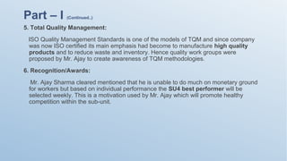 5. Total Quality Management:
ISO Quality Management Standards is one of the models of TQM and since company
was now ISO certified its main emphasis had become to manufacture high quality
products and to reduce waste and inventory. Hence quality work groups were
proposed by Mr. Ajay to create awareness of TQM methodologies.
6. Recognition/Awards:
Mr. Ajay Sharma cleared mentioned that he is unable to do much on monetary ground
for workers but based on individual performance the SU4 best performer will be
selected weekly. This is a motivation used by Mr. Ajay which will promote healthy
competition within the sub-unit.
Part – I (Continued..)
 