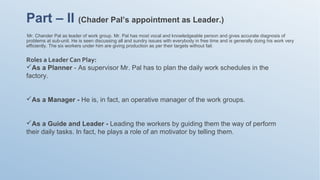 Mr. Chander Pal as leader of work group. Mr. Pal has most vocal and knowledgeable person and gives accurate diagnosis of
problems at sub-unit. He is seen discussing all and sundry issues with everybody in free time and is generally doing his work very
efficiently. The six workers under him are giving production as per their targets without fail.
Part – II (Chader Pal’s appointment as Leader.)
Roles a Leader Can Play:
As a Planner - As supervisor Mr. Pal has to plan the daily work schedules in the
factory.
As a Manager - He is, in fact, an operative manager of the work groups.
As a Guide and Leader - Leading the workers by guiding them the way of perform
their daily tasks. In fact, he plays a role of an motivator by telling them.
 
