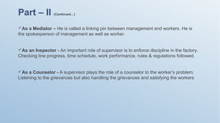 Part – II (Continued…)
As a Mediator – He is called a linking pin between management and workers. He is
the spokesperson of management as well as worker.
As an Inspector - An important role of supervisor is to enforce discipline in the factory.
Checking line progress, time schedule, work performance, rules & regulations followed.
As a Counselor - A supervisor plays the role of a counselor to the worker’s problem.
Listening to the grievances but also handling the grievances and satisfying the workers
 