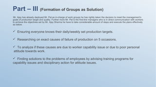 Mr. Ajay has already deployed Mr. Pal as in-charge of work groups he has rightly taken the decision to meet the management’s
goals of production target and quality. Further more Mr. Pal is the first-line managers who is in direct communication with workers
to achieve the objectives set by Mr. Ajay Sharma he have to take considerable amount of steps and execute the plans effectively
as below.
Part – III (Formation of Groups as Solution)
 Ensuring everyone knows their daily/weekly set production targets.
 Researching on exact causes of failure of production on 5 occasions.
 To analyze if these causes are due to worker capability issue or due to poor personal
attitude towards work.
 Finding solutions to the problems of employees by advising training programs for
capability issues and disciplinary action for attitude issues.
 