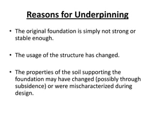 Reasons for Underpinning
• The original foundation is simply not strong or
  stable enough.

• The usage of the structure has changed.

• The properties of the soil supporting the
  foundation may have changed (possibly through
  subsidence) or were mischaracterized during
  design.
 